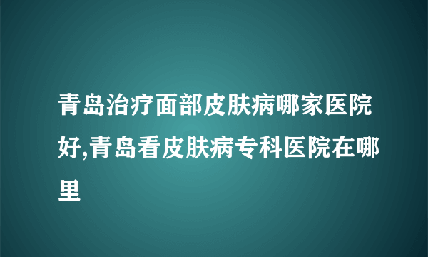 青岛治疗面部皮肤病哪家医院好,青岛看皮肤病专科医院在哪里