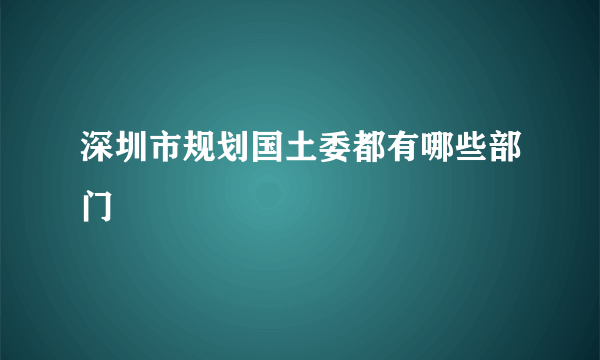 深圳市规划国土委都有哪些部门