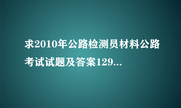 求2010年公路检测员材料公路考试试题及答案1291271627@qq.com谢谢