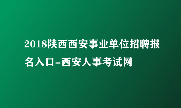 2018陕西西安事业单位招聘报名入口-西安人事考试网