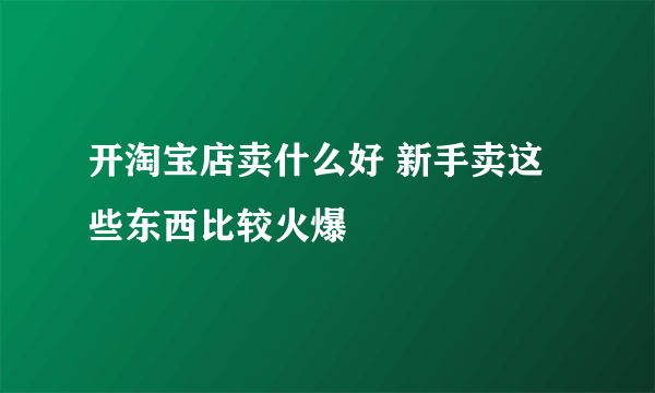 开淘宝店卖什么好 新手卖这些东西比较火爆