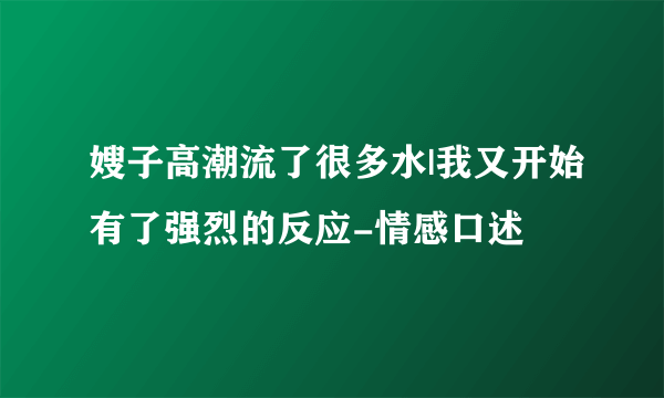 嫂子高潮流了很多水|我又开始有了强烈的反应-情感口述