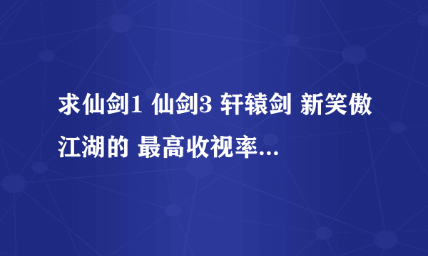 求仙剑1 仙剑3 轩辕剑 新笑傲江湖的 最高收视率和最低收视率。。。比较一下，，