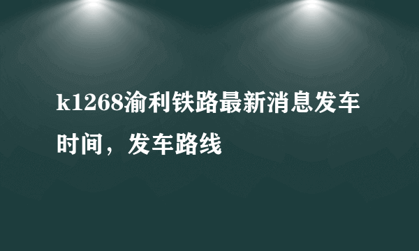 k1268渝利铁路最新消息发车时间，发车路线