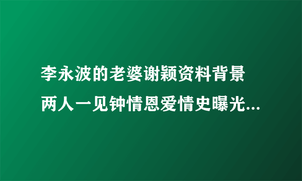 李永波的老婆谢颖资料背景 两人一见钟情恩爱情史曝光_飞外网