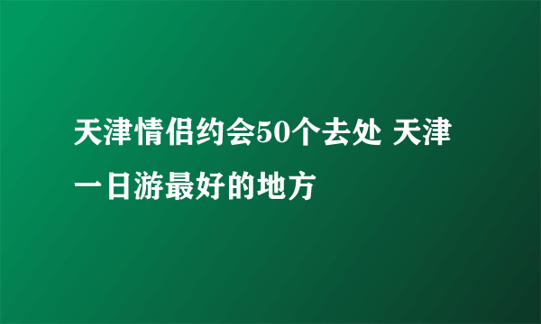 天津情侣约会50个去处 天津一日游最好的地方