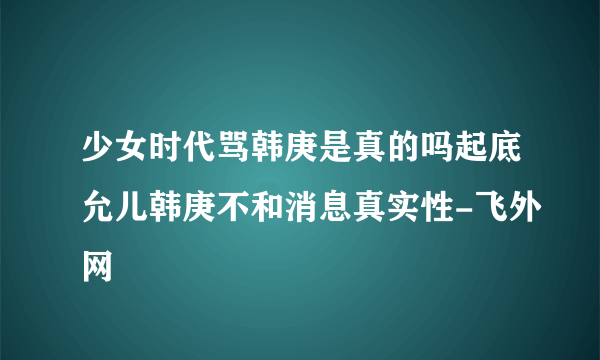 少女时代骂韩庚是真的吗起底允儿韩庚不和消息真实性-飞外网