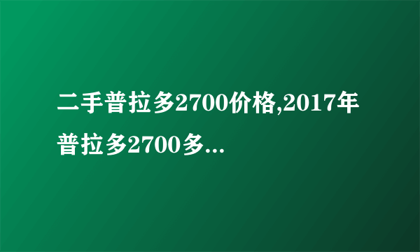 二手普拉多2700价格,2017年普拉多2700多少钱二手