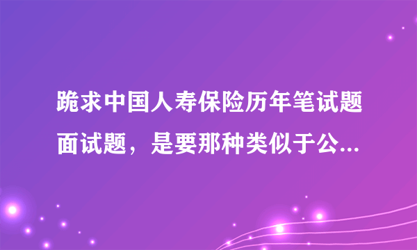 跪求中国人寿保险历年笔试题面试题，是要那种类似于公务员考试的，是正式员工的考试