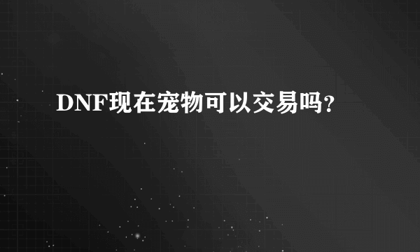 DNF现在宠物可以交易吗？