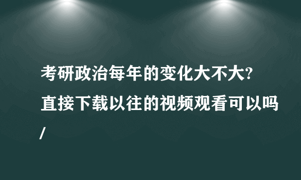 考研政治每年的变化大不大?直接下载以往的视频观看可以吗/