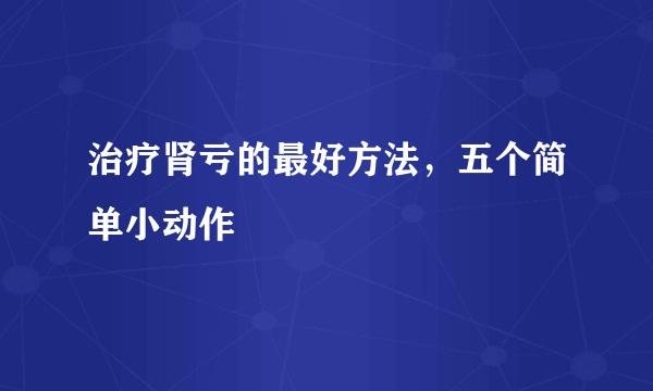 治疗肾亏的最好方法，五个简单小动作