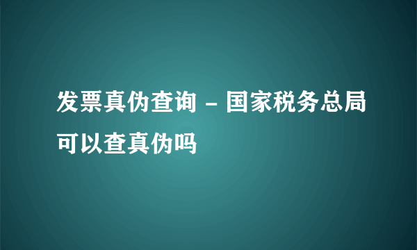 发票真伪查询 - 国家税务总局可以查真伪吗