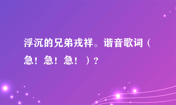 浮沉的兄弟戎祥。谐音歌词（急！急！急！）？