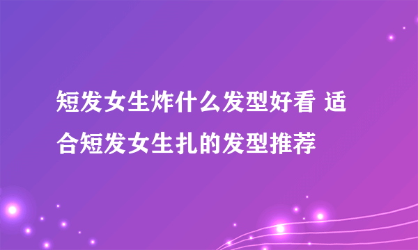 短发女生炸什么发型好看 适合短发女生扎的发型推荐