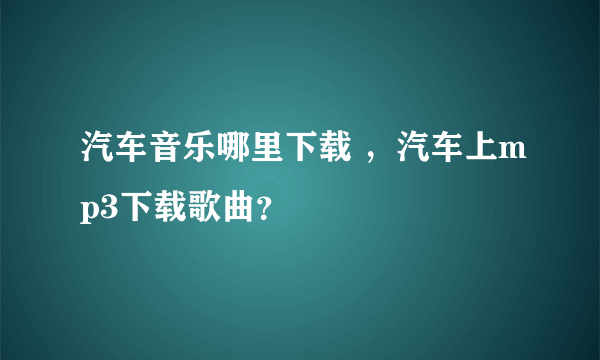 汽车音乐哪里下载 ，汽车上mp3下载歌曲？