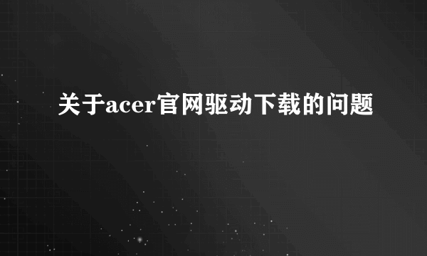 关于acer官网驱动下载的问题