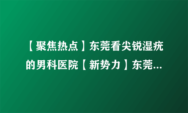 【聚焦热点】东莞看尖锐湿疣的男科医院【新势力】东莞看性病？