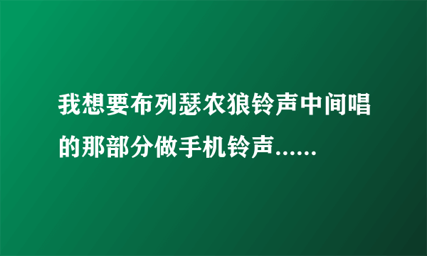 我想要布列瑟农狼铃声中间唱的那部分做手机铃声...邮箱是 346055792@qq.com 谢谢