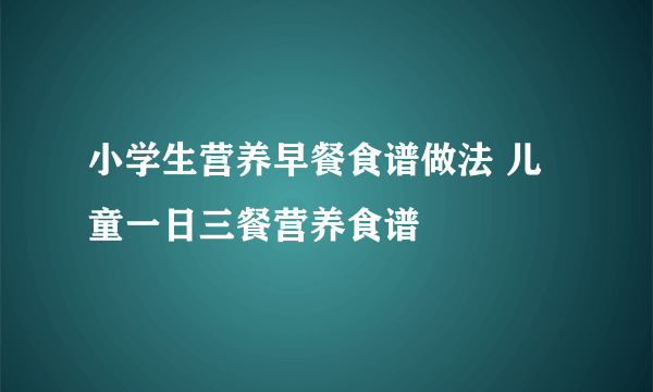 小学生营养早餐食谱做法 儿童一日三餐营养食谱