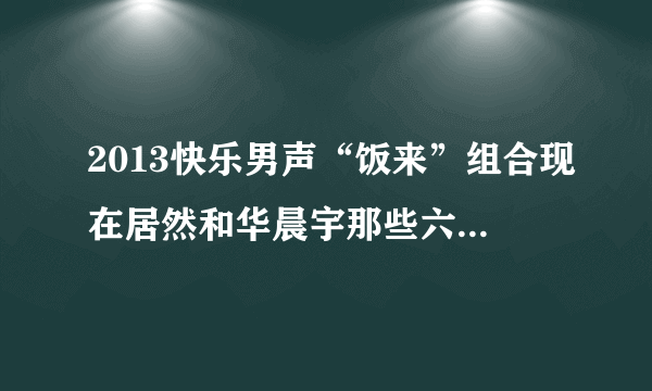 2013快乐男声“饭来”组合现在居然和华晨宇那些六强在一起出席活动，我想知道他们到底怎么回事？