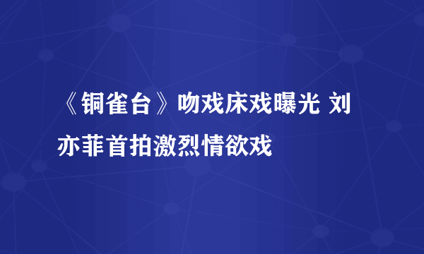 《铜雀台》吻戏床戏曝光 刘亦菲首拍激烈情欲戏