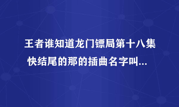 王者谁知道龙门镖局第十八集 快结尾的那的插曲名字叫什么吗 跪求好心人哇？