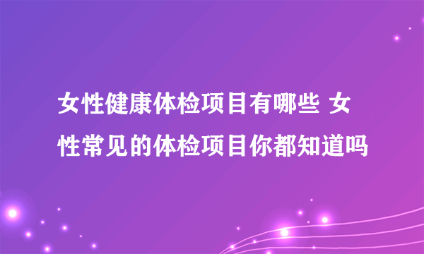 女性健康体检项目有哪些 女性常见的体检项目你都知道吗