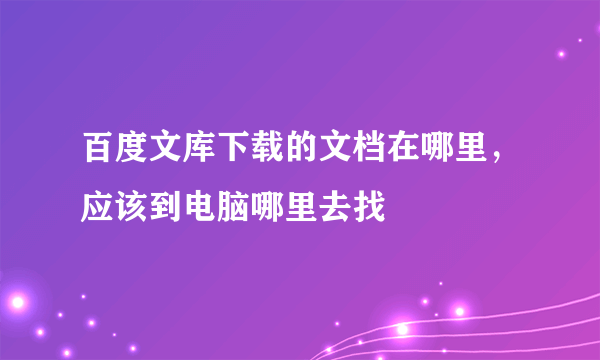 百度文库下载的文档在哪里，应该到电脑哪里去找