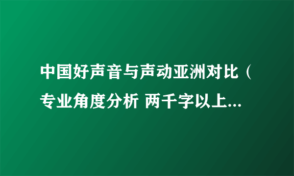 中国好声音与声动亚洲对比（专业角度分析 两千字以上）好的话再加100分