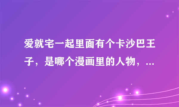 爱就宅一起里面有个卡沙巴王子，是哪个漫画里的人物，有没有动漫的？？