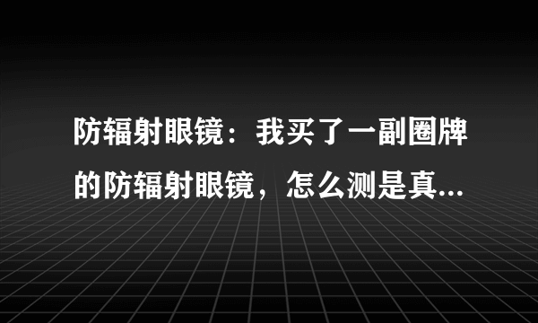 防辐射眼镜：我买了一副圈牌的防辐射眼镜，怎么测是真的还是假的？