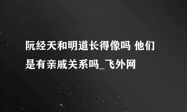 阮经天和明道长得像吗 他们是有亲戚关系吗_飞外网