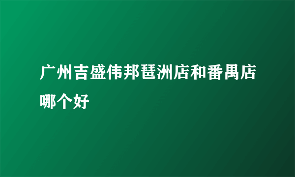 广州吉盛伟邦琶洲店和番禺店哪个好