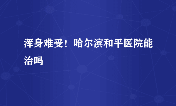 浑身难受！哈尔滨和平医院能治吗