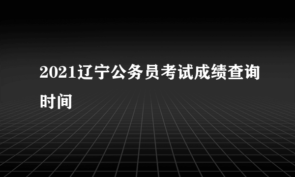 2021辽宁公务员考试成绩查询时间