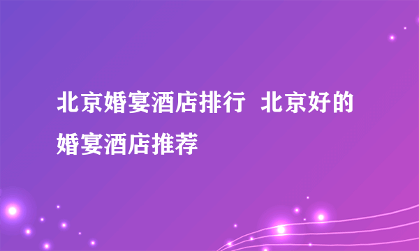 北京婚宴酒店排行  北京好的婚宴酒店推荐