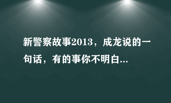 新警察故事2013，成龙说的一句话，有的事你不明白 有的东西你…… 求完整的一句