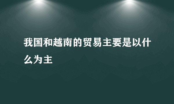 我国和越南的贸易主要是以什么为主