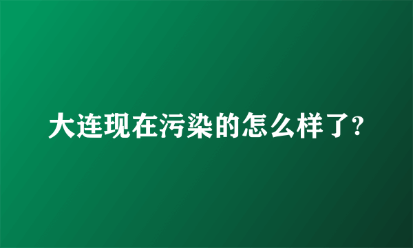 大连现在污染的怎么样了?