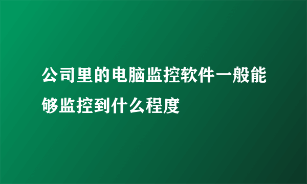 公司里的电脑监控软件一般能够监控到什么程度