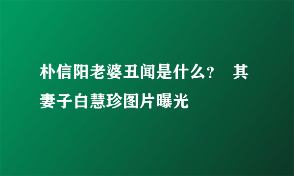 朴信阳老婆丑闻是什么？  其妻子白慧珍图片曝光