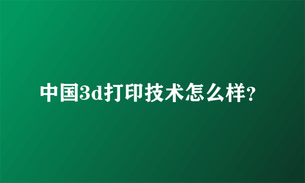 中国3d打印技术怎么样？