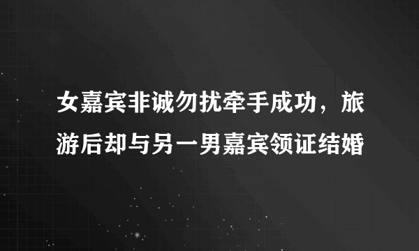 女嘉宾非诚勿扰牵手成功，旅游后却与另一男嘉宾领证结婚