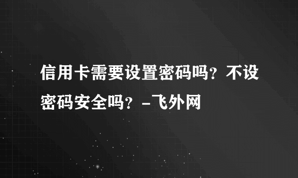 信用卡需要设置密码吗？不设密码安全吗？-飞外网