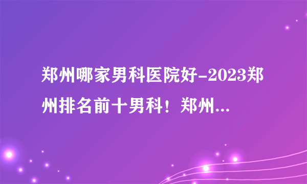 郑州哪家男科医院好-2023郑州排名前十男科！郑州医大医院好吗