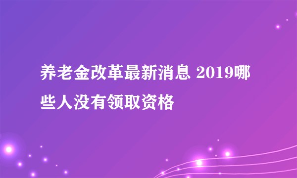 养老金改革最新消息 2019哪些人没有领取资格