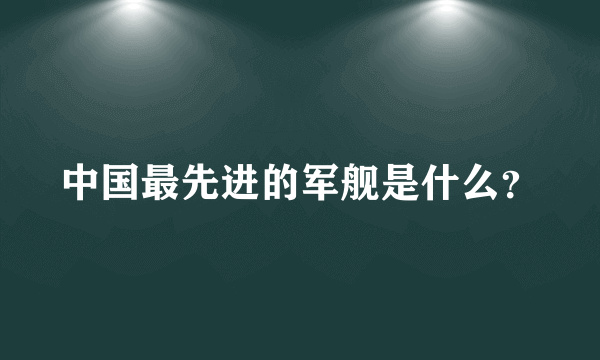 中国最先进的军舰是什么？