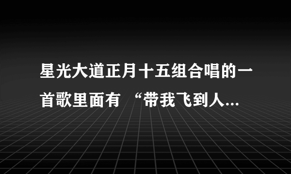 星光大道正月十五组合唱的一首歌里面有 “带我飞到人间的天堂” 这么一句歌词 那是什么歌曲拜托各位大神