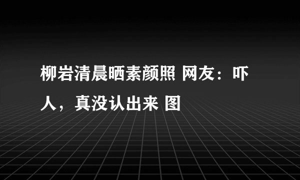 柳岩清晨晒素颜照 网友：吓人，真没认出来 图